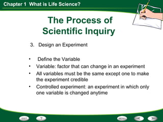 Chapter 1 What is Life Science?
The Process of
Scientific Inquiry
3. Design an Experiment
• Define the Variable
• Variable: factor that can change in an experiment
• All variables must be the same except one to make
the experiment credible
• Controlled experiment: an experiment in which only
one variable is changed anytime
 