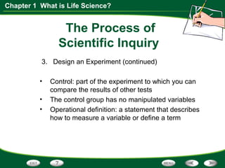 Chapter 1 What is Life Science?
The Process of
Scientific Inquiry
3. Design an Experiment (continued)
• Control: part of the experiment to which you can
compare the results of other tests
• The control group has no manipulated variables
• Operational definition: a statement that describes
how to measure a variable or define a term
 