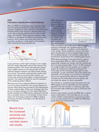 PIDS                                                        PIDS relies upon
Polarization Intensity Differential Scattering              the transverse
                                                            nature of light i.e.,
Why use PIDS for sizing sub-micron particles rather         that it consists of
than the standard forward low-angle scattering tech-        a magnetic vector
nologies employed by other instrument manufacturers?        and an electric
Particles below a few microns in diameter have very         vector at ninety
similar light scattering patterns that are alike in both    degrees to it. If for
shape and intensity. These physical properties make         example the elec-
it difficult to distinguish the differences between such    tric vector is ‘up
patterns, which means inaccurate sizing with low            and down’ the
resolution, resulting in a high degree of uncertainty       light is said to be
when resolving the actual particle size.                    vertically polarized.
                                                            When a sample is illuminated with a light of a given
                                                            polarized wavelength, the oscillating electric field
                                                            establishes a dipole, or oscillation, of the electrons
                                                            in the sample. These oscillations will be in the same
                                                            plane of polarization as the propagated light source.
                                                            The oscillating dipoles in the particles radiate light in
                                                            all directions except that of the irradiating light source.
                                                            PIDS takes advantage of this phenomenon. Light at
                                                            three wavelengths (450 nm, 600 nm, and 900 nm)
Large particles scatter light strongly at low angles        sequentially irradiates the sample, with first vertical and
and with readily detectable maxima and minima in the        then horizontal polarized light. The LS 13 320 measures
scattering pattern. This means that detectors placed        the scattered light from the samples over a range of
at low angles relative to the optical path and with         angles. By analyzing the differences between the
sufficient angular resolution can detect these maxima       horizontally and the vertically radiated light for each
and minima. Conversely small particles scatter light        wavelength, we gain information about the particle size
weakly and without any discernible maxima and               distribution of the sample. It is important to remember
minima until extremely high angles of measurement are       that we are measuring the differences between the
reached. This makes the detection and the resolution        vertically and the horizontally polarized signals, and
of the scattering pattern difficult.                        not simply the values of a given polarization.
Manufacturers have adopted different solutions to           The intensity vs. scattering angle information from the
overcome these limitations with varying degrees of          PIDS signals is then incorporated into the standard
success. Most efforts have focused on the measurement       algorithm from the intensity vs. scattering angle data
of back-scattered light. While such strategies help they    from the laser light scattering to give a continuous size
are not complete solutions. For this reason Beckman         distribution.
Coulter developed the PIDS system, allowing for the first   Another major benefit of acquiring PIDS data is that by
time a complete solution to the problem of sub-micron       simple interpretation of the raw data we can quickly
sizing. The technology employed in PIDS is elegant          confirm whether small particles are genuinely present
yet simple and takes advantage of the Mie theory of         or not, as large particles do not exhibit the differential
light scattering.                                           signal shown by small particles.



  Benefit from
  the increased
  sensitivity and
  performance –
  real data means
  real results.
                                                                                                                          11
 