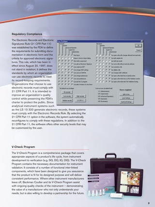 Regulatory Compliance

The Electronic Records and Electronic
Signatures Rule (21 CFR Part 11)
was established by the FDA to define
the requirements for submitting docu-
mentation in electronic form and the
criteria for approved electronic signa-
tures. This rule, which has been in
effect since August 20, 1997, does
not stand in isolation; it defines the
standards by which an organization
can use electronic records to meet
its record-keeping requirements.
Organizations that choose to use
electronic records must comply with
21 CFR Part 11. It is intended to
improve an organization’s quality
control while preserving the FDA’s
charter to protect the public. Since
analytical instrument systems such
as the LS 13 320 generate electronic records, these systems
must comply with the Electronic Records Rule. By selecting the
21 CFR Part 11 option in the software, the system automatically
reconfigures to comply with these regulations. In addition to the
21 CFR Part 11, the software offers other security levels that may
be customized by the user.




V-Check Program

The V-Check Program is a comprehensive package that covers
appropriate aspects of a product’s life cycle, from instrument
development to verification (e.g. SQ, DQ, IQ, OQ). The V-Check
Program contains the necessary documentation for instrument
validation. It consists of a number of functional inter-linked
components, which have been designed to give you assurance
that the product is fit for its designed purpose and will deliver
consistent performance. Where other instrument manufacturers
leave off, Beckman Coulter and its V-Check Program assist
with ongoing quality checks of the instrument – demonstrating
the value of a manufacturer who not only understands your
needs, but is also willing to develop a partnership for the future.


                                                                      9
 