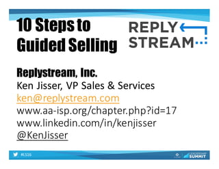 #LS16
Replystream, Inc.
Ken	Jisser,	VP	Sales	&	Services
ken@replystream.com
www.aa-isp.org/chapter.php?id=17	
www.linkedin.com/in/kenjisser
@KenJisser
10 Stepsto
Guided Selling
 