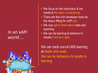 In an xAPI
world …
• We focus on the instruction & the
media & the data in everything.
• There are few rich developer tools do
the heavy lifting for xAPI yet.
• We now get to think about data and
reporting.
• We can tie learning & behavior to
results if we do it right.
We can track out-of-LMS learning
at depth and scale.
We can tie behaviors & results to
learning.
 