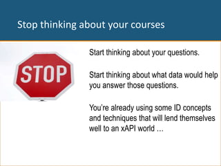 Stop thinking about your courses
Start thinking about your questions.
Start thinking about what data would help
you answer those questions.
You’re already using some ID concepts
and techniques that will lend themselves
well to an xAPI world …
 