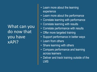 What can you
do now that
you have
xAPI?
• Learn more about the learning
experience
• Learn more about the performance
• Correlate learning with performance
• Correlate learning with results
• Correlate performance with results
• Offer more targeted training
• Support performance in better ways
• Learn from others
• Share learning with others
• Compare performance and learning
across learners
• Deliver and track training outside of the
LMS
 