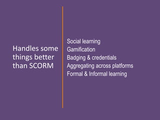 Handles some
things better
than SCORM
Social learning
Gamification
Badging & credentials
Aggregating across platforms
Formal & Informal learning
 