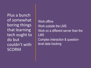 Plus a bunch
of somewhat
boring things
that learning
tech ought to
do but
couldn’t with
SCORM
Work offline
Work outside the LMS
Work on a different server than the
LMS
Complex interaction & question-
level data tracking
 