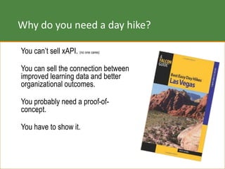 Why do you need a day hike?
You can’t sell xAPI. (no one cares)
You can sell the connection between
improved learning data and better
organizational outcomes.
You probably need a proof-of-
concept.
You have to show it.
 