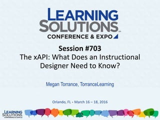 Session #703
The xAPI: What Does an Instructional
Designer Need to Know?
Megan Torrance, TorranceLearning
Orlando, FL • March 16 – 18, 2016
 