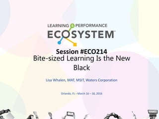 Session #ECO214
Bite-sized Learning Is the New
Black
Lisa Whalen, MAT, MSIT, Waters Corporation
Orlando, FL • March 16 – 18, 2016
 