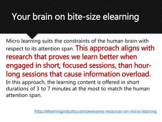 Micro learning suits the constraints of the human brain with
respect to its attention span. This approach aligns with
research that proves we learn better when
engaged in short, focused sessions, than hour-
long sessions that cause information overload.
In this approach, the learning content is offered in short
durations of 3 to 7 minutes at the most to match the human
attention span.
Your brain on bite-size elearning
http://elearningindustry.com/awesome-resources-on-micro-learning
 