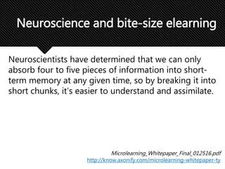 Neuroscientists have determined that we can only
absorb four to five pieces of information into short-
term memory at any given time, so by breaking it into
short chunks, it’s easier to understand and assimilate.
Neuroscience and bite-size elearning
Microlearning_Whitepaper_Final_012516.pdf
http://know.axonify.com/microlearning-whitepaper-ty
 