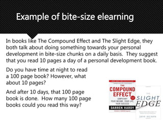 In books like The Compound Effect and The Slight Edge, they
both talk about doing something towards your personal
development in bite-size chunks on a daily basis. They suggest
that you read 10 pages a day of a personal development book.
Do you have time at night to read
a 100 page book? However, what
about 10 pages?
And after 10 days, that 100 page
book is done. How many 100 page
books could you read this way?
Example of bite-size elearning
 