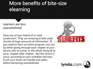 Learners are less
overwhelmed
More benefits of bite-size
elearning
Have any of your heard of or used
Lynda.com? They are amazing at bite-sized
chunks of large amounts of information. If
you need to learn an entire program, you can
by either going through each chapter at your
leisure, bits at a time, or the whole thing all at
once, chapter after chapter. But the choice is
yours, according to your schedule and how
much your brain can handle and retain
before becoming overwhelmed.
 