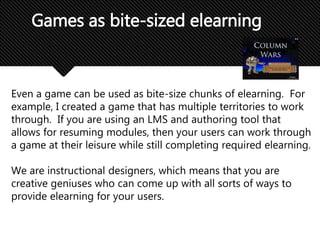 Even a game can be used as bite-size chunks of elearning. For
example, I created a game that has multiple territories to work
through. If you are using an LMS and authoring tool that
allows for resuming modules, then your users can work through
a game at their leisure while still completing required elearning.
We are instructional designers, which means that you are
creative geniuses who can come up with all sorts of ways to
provide elearning for your users.
Games as bite-sized elearning
 