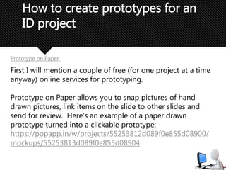 How to create prototypes for an
ID project
Prototype on Paper
First I will mention a couple of free (for one project at a time
anyway) online services for prototyping.
Prototype on Paper allows you to snap pictures of hand
drawn pictures, link items on the slide to other slides and
send for review. Here’s an example of a paper drawn
prototype turned into a clickable prototype:
https://popapp.in/w/projects/55253812d089f0e855d08900/
mockups/55253813d089f0e855d08904
 
