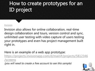How to create prototypes for an
ID project
Invision
Invision also allows for online collaboration, real-time
design collaboration and tours, version control and sync,
unlimited user testing with video capture of users testing
your prototypes and even has project management built
right in.
Here is an example of a web app prototype:
https://projects.invisionapp.com/d/main#/projects/5812346
/screens
(you will need to create a free account to see this sample)
 