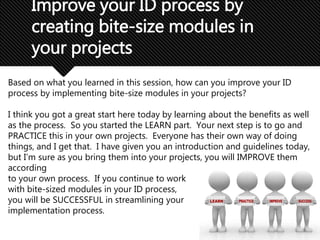 Improve your ID process by
creating bite-size modules in
your projects
Based on what you learned in this session, how can you improve your ID
process by implementing bite-size modules in your projects?
I think you got a great start here today by learning about the benefits as well
as the process. So you started the LEARN part. Your next step is to go and
PRACTICE this in your own projects. Everyone has their own way of doing
things, and I get that. I have given you an introduction and guidelines today,
but I’m sure as you bring them into your projects, you will IMPROVE them
according
to your own process. If you continue to work
with bite-sized modules in your ID process,
you will be SUCCESSFUL in streamlining your
implementation process.
 