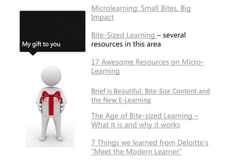 My gift to you
Microlearning: Small Bites, Big
Impact
Bite-Sized Learning – several
resources in this area
17 Awesome Resources on Micro-
Learning
Brief is Beautiful: Bite-Size Content and
the New E-Learning
The Age of Bite-sized Learning –
What it is and why it works
7 Things we learned from Deloitte’s
“Meet the Modern Learner”
 