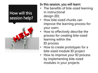 How will this
session help?
In this session, you will learn:
• The benefits of bite-sized learning
in instructional
design (ID)
• How bite-sized chunks can
improve the learning process for
your users
• How to effectively describe the
process for creating bite-sized
learning within the
ID process
• How to create prototypes for a
bite-sized module ID project
• How to improve your ID process
by implementing bite-sized
modules in your projects
 
