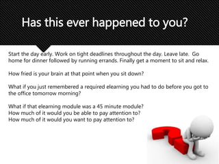 Has this ever happened to you?
Start the day early. Work on tight deadlines throughout the day. Leave late. Go
home for dinner followed by running errands. Finally get a moment to sit and relax.
How fried is your brain at that point when you sit down?
What if you just remembered a required elearning you had to do before you got to
the office tomorrow morning?
What if that elearning module was a 45 minute module?
How much of it would you be able to pay attention to?
How much of it would you want to pay attention to?
 