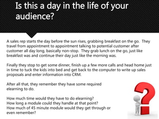 Is this a day in the life of your
audience?
A sales rep starts the day before the sun rises, grabbing breakfast on the go. They
travel from appointment to appointment talking to potential customer after
customer all day long, basically non-stop. They grab lunch on the go, just like
breakfast was and continue their day just like the morning was.
Finally they stop to get some dinner, finish up a few more calls and head home just
in time to tuck the kids into bed and get back to the computer to write up sales
proposals and enter information into CRM.
After all that, they remember they have some required
elearning to do.
How much time would they have to do elearning?
How long a module could they handle at that point?
How much of 45 minute module would they get through or
even remember?
 