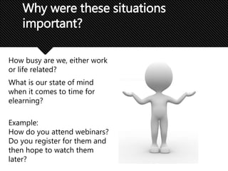 How busy are we, either work
or life related?
What is our state of mind
when it comes to time for
elearning?
Example:
How do you attend webinars?
Do you register for them and
then hope to watch them
later?
Why were these situations
important?
 