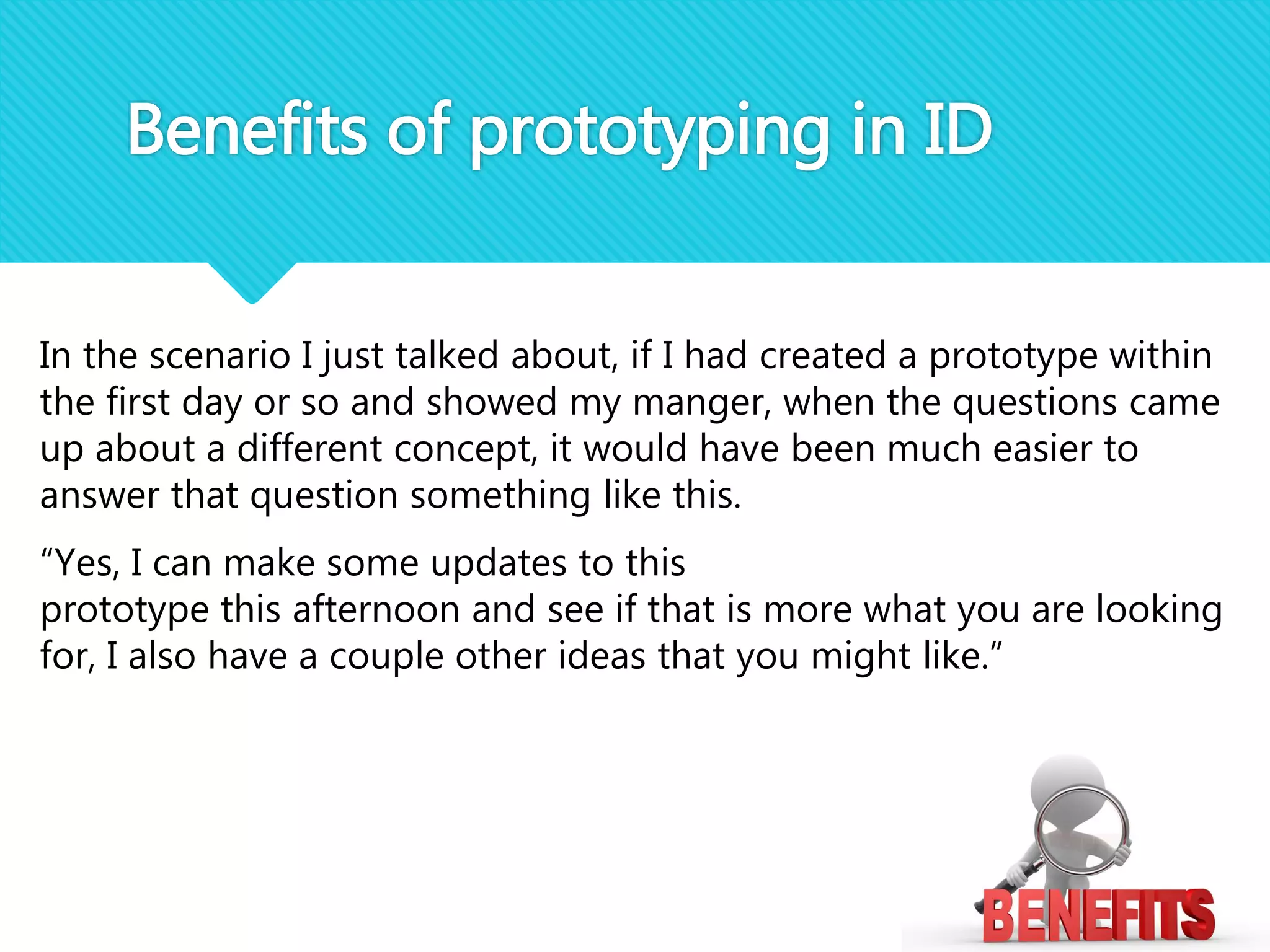 In the scenario I just talked about, if I had created a prototype within
the first day or so and showed my manger, when the questions came
up about a different concept, it would have been much easier to
answer that question something like this.
“Yes, I can make some updates to this
prototype this afternoon and see if that is more what you are looking
for, I also have a couple other ideas that you might like.”
Benefits of prototyping in ID
 