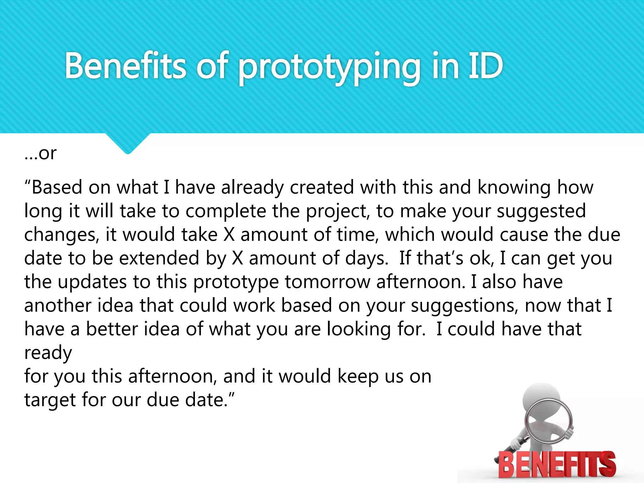 …or
“Based on what I have already created with this and knowing how
long it will take to complete the project, to make your suggested
changes, it would take X amount of time, which would cause the due
date to be extended by X amount of days. If that’s ok, I can get you
the updates to this prototype tomorrow afternoon. I also have
another idea that could work based on your suggestions, now that I
have a better idea of what you are looking for. I could have that
ready
for you this afternoon, and it would keep us on
target for our due date.”
Benefits of prototyping in ID
 