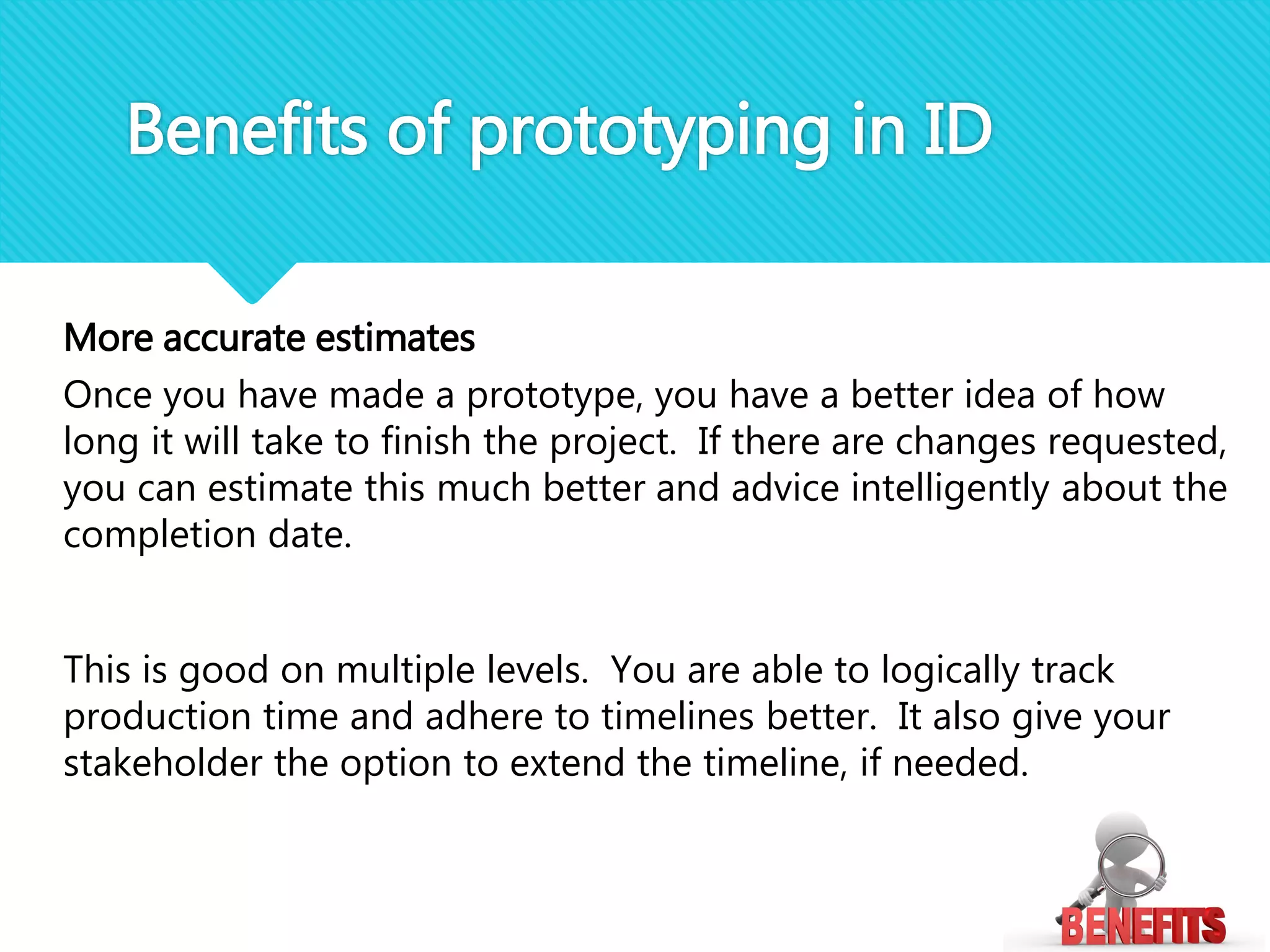 More accurate estimates
Once you have made a prototype, you have a better idea of how
long it will take to finish the project. If there are changes requested,
you can estimate this much better and advice intelligently about the
completion date.
This is good on multiple levels. You are able to logically track
production time and adhere to timelines better. It also give your
stakeholder the option to extend the timeline, if needed.
Benefits of prototyping in ID
 
