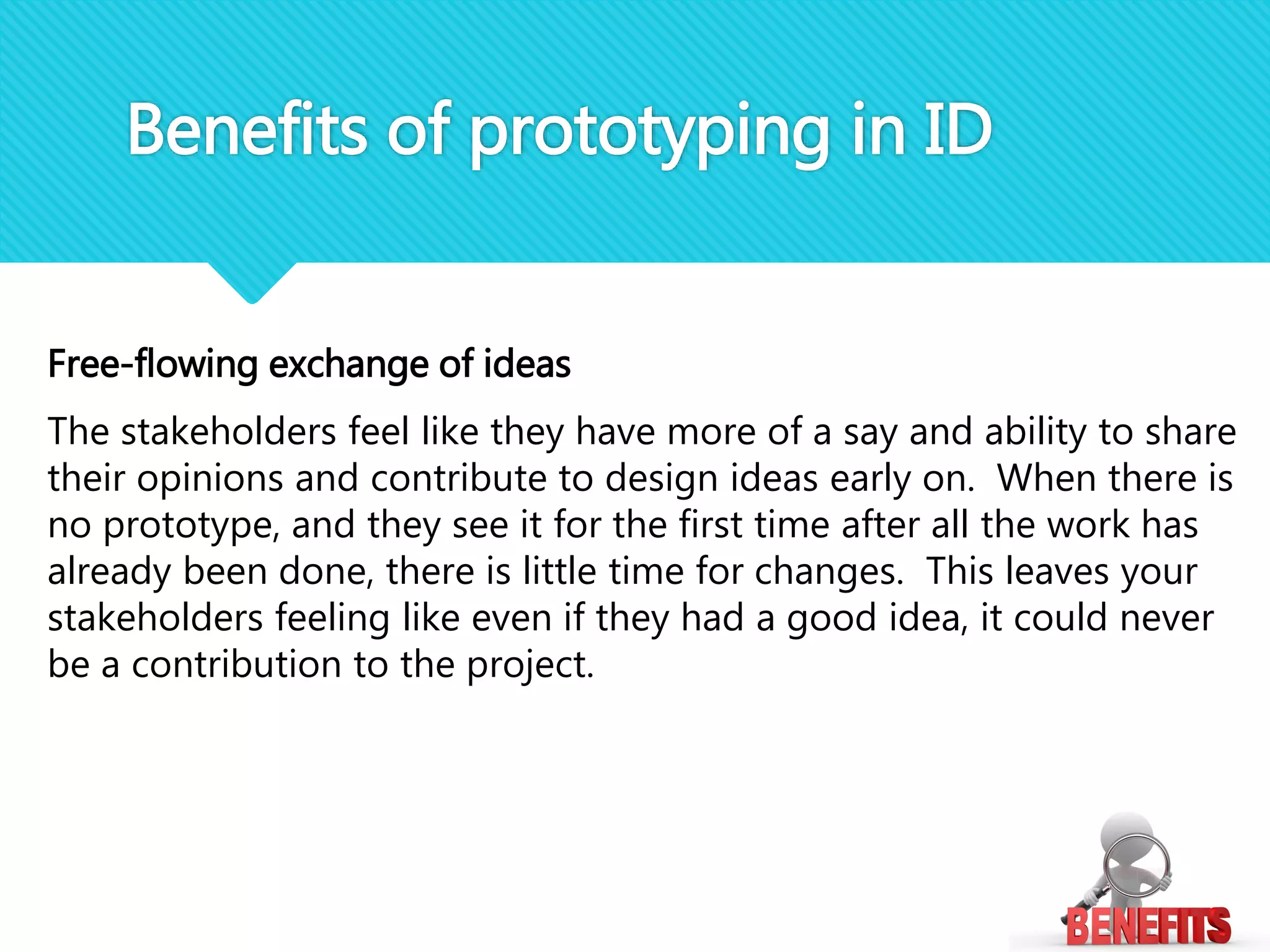 Free-flowing exchange of ideas
The stakeholders feel like they have more of a say and ability to share
their opinions and contribute to design ideas early on. When there is
no prototype, and they see it for the first time after all the work has
already been done, there is little time for changes. This leaves your
stakeholders feeling like even if they had a good idea, it could never
be a contribution to the project.
Benefits of prototyping in ID
 