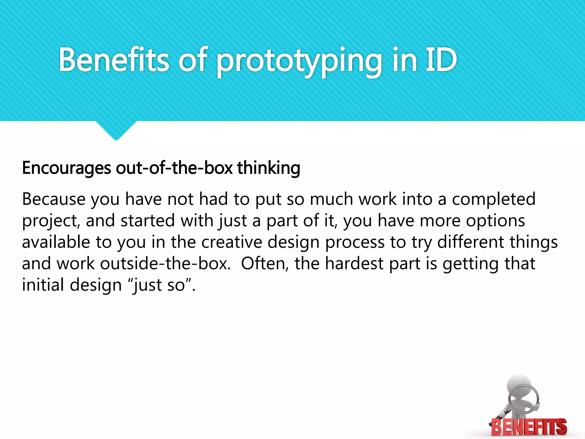 Encourages out-of-the-box thinking
Because you have not had to put so much work into a completed
project, and started with just a part of it, you have more options
available to you in the creative design process to try different things
and work outside-the-box. Often, the hardest part is getting that
initial design “just so”.
Benefits of prototyping in ID
 