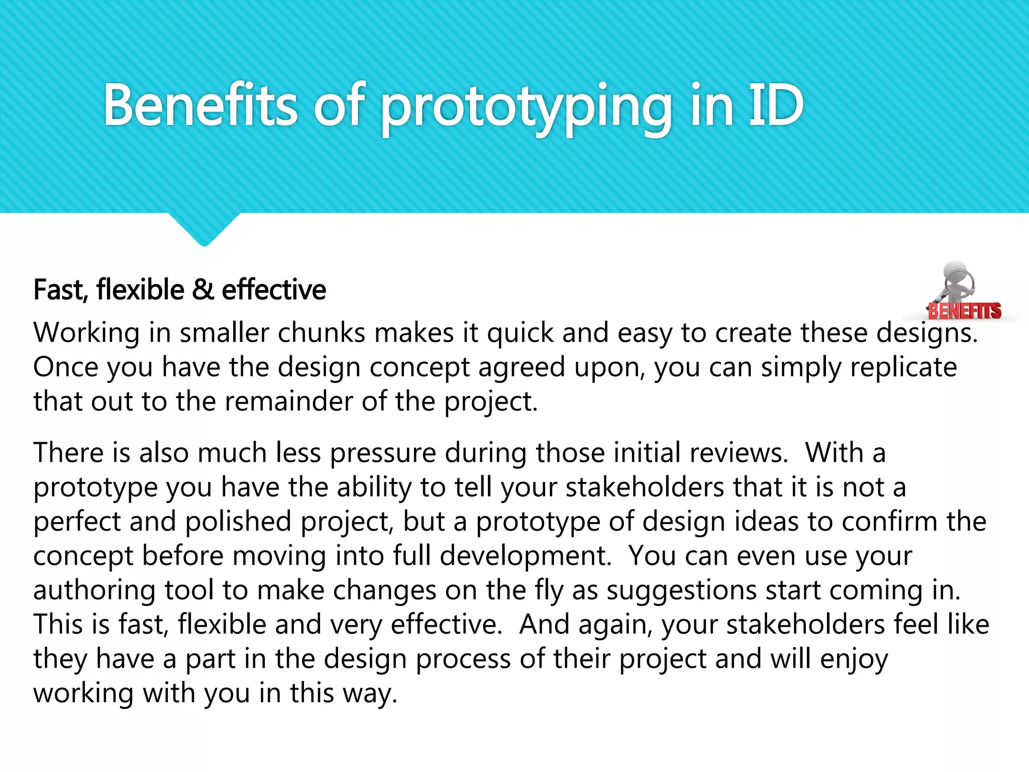 Fast, flexible & effective
Working in smaller chunks makes it quick and easy to create these designs.
Once you have the design concept agreed upon, you can simply replicate
that out to the remainder of the project.
There is also much less pressure during those initial reviews. With a
prototype you have the ability to tell your stakeholders that it is not a
perfect and polished project, but a prototype of design ideas to confirm the
concept before moving into full development. You can even use your
authoring tool to make changes on the fly as suggestions start coming in.
This is fast, flexible and very effective. And again, your stakeholders feel like
they have a part in the design process of their project and will enjoy
working with you in this way.
Benefits of prototyping in ID
 