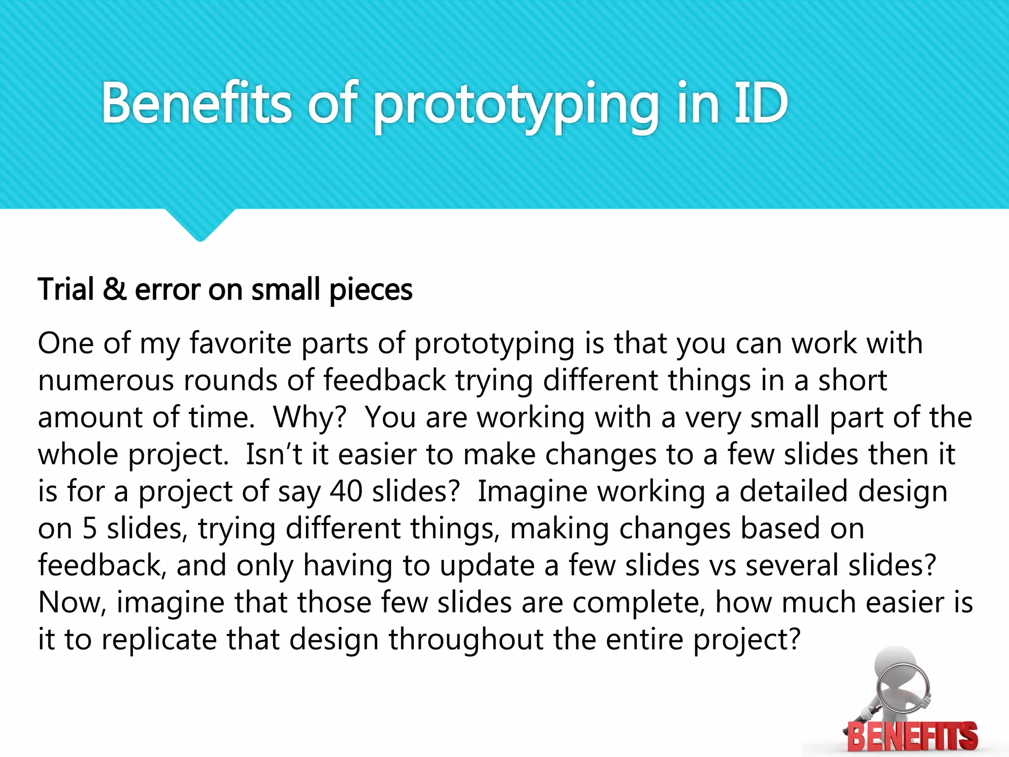 Trial & error on small pieces
One of my favorite parts of prototyping is that you can work with
numerous rounds of feedback trying different things in a short
amount of time. Why? You are working with a very small part of the
whole project. Isn’t it easier to make changes to a few slides then it
is for a project of say 40 slides? Imagine working a detailed design
on 5 slides, trying different things, making changes based on
feedback, and only having to update a few slides vs several slides?
Now, imagine that those few slides are complete, how much easier is
it to replicate that design throughout the entire project?
Benefits of prototyping in ID
 