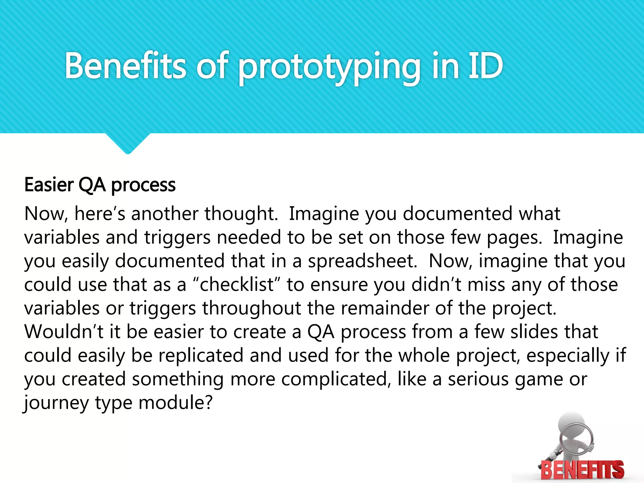Easier QA process
Now, here’s another thought. Imagine you documented what
variables and triggers needed to be set on those few pages. Imagine
you easily documented that in a spreadsheet. Now, imagine that you
could use that as a “checklist” to ensure you didn’t miss any of those
variables or triggers throughout the remainder of the project.
Wouldn’t it be easier to create a QA process from a few slides that
could easily be replicated and used for the whole project, especially if
you created something more complicated, like a serious game or
journey type module?
Benefits of prototyping in ID
 