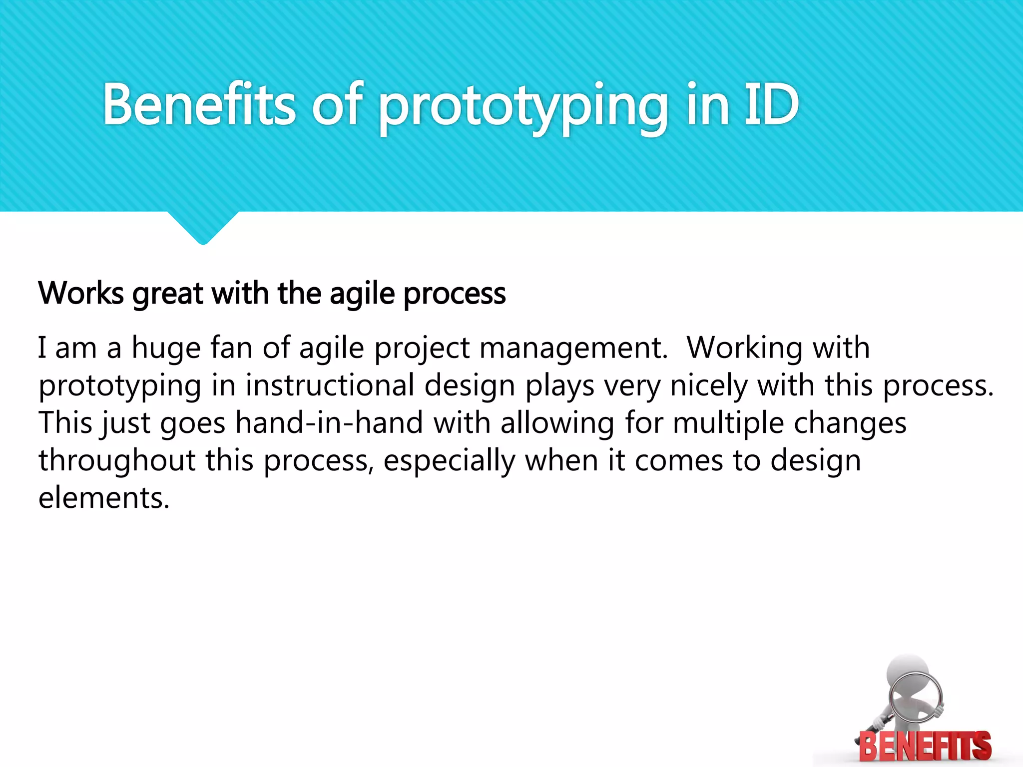 Works great with the agile process
I am a huge fan of agile project management. Working with
prototyping in instructional design plays very nicely with this process.
This just goes hand-in-hand with allowing for multiple changes
throughout this process, especially when it comes to design
elements.
Benefits of prototyping in ID
 