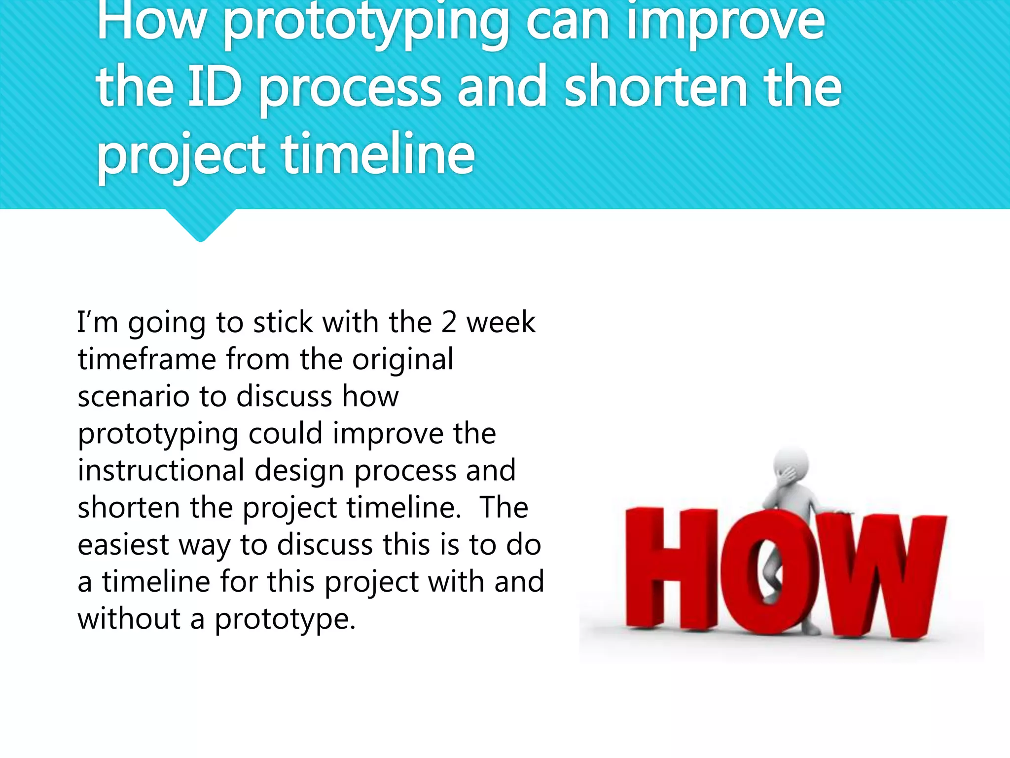 How prototyping can improve
the ID process and shorten the
project timeline
I’m going to stick with the 2 week
timeframe from the original
scenario to discuss how
prototyping could improve the
instructional design process and
shorten the project timeline. The
easiest way to discuss this is to do
a timeline for this project with and
without a prototype.
 