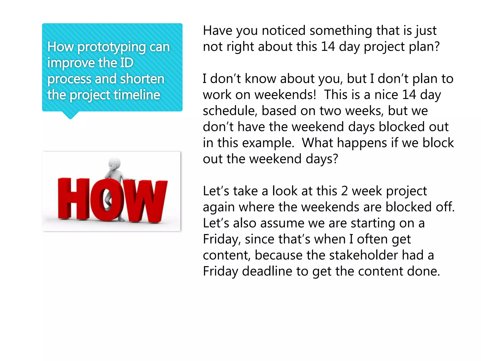 How prototyping can
improve the ID
process and shorten
the project timeline
Have you noticed something that is just
not right about this 14 day project plan?
I don’t know about you, but I don’t plan to
work on weekends! This is a nice 14 day
schedule, based on two weeks, but we
don’t have the weekend days blocked out
in this example. What happens if we block
out the weekend days?
Let’s take a look at this 2 week project
again where the weekends are blocked off.
Let’s also assume we are starting on a
Friday, since that’s when I often get
content, because the stakeholder had a
Friday deadline to get the content done.
 