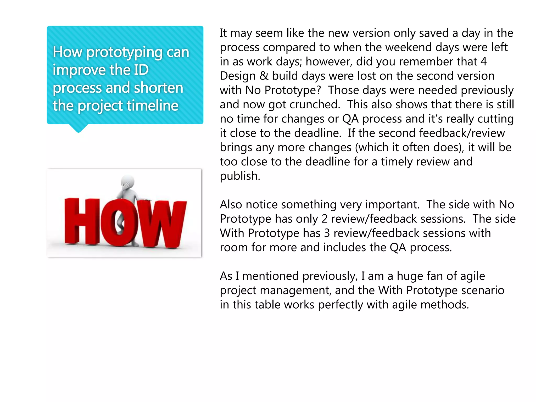 How prototyping can
improve the ID
process and shorten
the project timeline
It may seem like the new version only saved a day in the
process compared to when the weekend days were left
in as work days; however, did you remember that 4
Design & build days were lost on the second version
with No Prototype? Those days were needed previously
and now got crunched. This also shows that there is still
no time for changes or QA process and it’s really cutting
it close to the deadline. If the second feedback/review
brings any more changes (which it often does), it will be
too close to the deadline for a timely review and
publish.
Also notice something very important. The side with No
Prototype has only 2 review/feedback sessions. The side
With Prototype has 3 review/feedback sessions with
room for more and includes the QA process.
As I mentioned previously, I am a huge fan of agile
project management, and the With Prototype scenario
in this table works perfectly with agile methods.
 