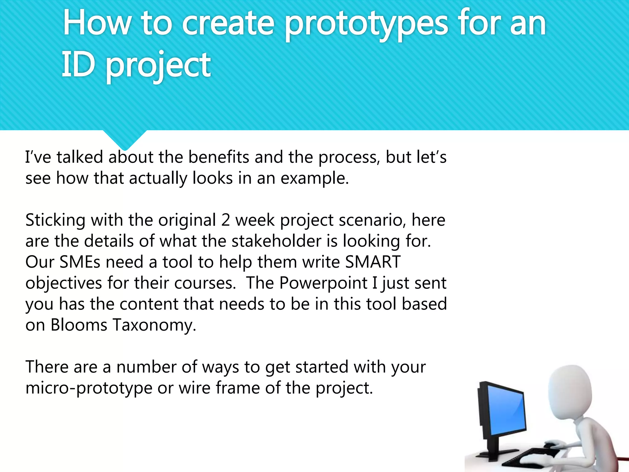 How to create prototypes for an
ID project
I’ve talked about the benefits and the process, but let’s
see how that actually looks in an example.
Sticking with the original 2 week project scenario, here
are the details of what the stakeholder is looking for.
Our SMEs need a tool to help them write SMART
objectives for their courses. The Powerpoint I just sent
you has the content that needs to be in this tool based
on Blooms Taxonomy.
There are a number of ways to get started with your
micro-prototype or wire frame of the project.
 