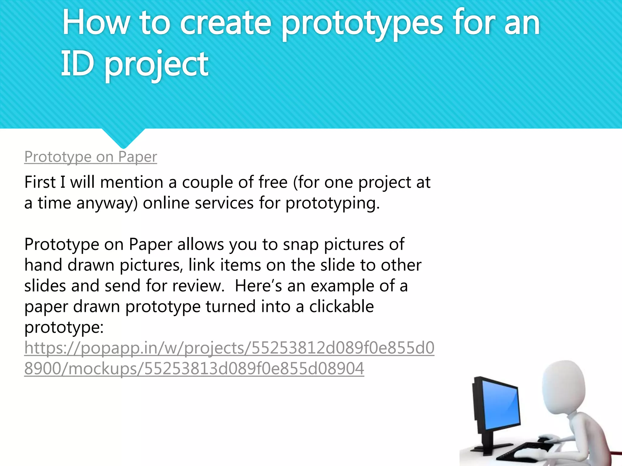 How to create prototypes for an
ID project
Prototype on Paper
First I will mention a couple of free (for one project at
a time anyway) online services for prototyping.
Prototype on Paper allows you to snap pictures of
hand drawn pictures, link items on the slide to other
slides and send for review. Here’s an example of a
paper drawn prototype turned into a clickable
prototype:
https://popapp.in/w/projects/55253812d089f0e855d0
8900/mockups/55253813d089f0e855d08904
 