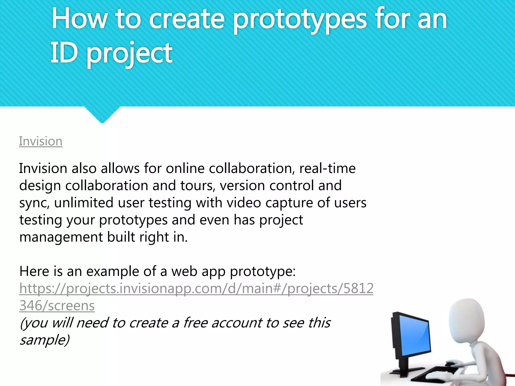 How to create prototypes for an
ID project
Invision
Invision also allows for online collaboration, real-time
design collaboration and tours, version control and
sync, unlimited user testing with video capture of users
testing your prototypes and even has project
management built right in.
Here is an example of a web app prototype:
https://projects.invisionapp.com/d/main#/projects/5812
346/screens
(you will need to create a free account to see this
sample)
 
