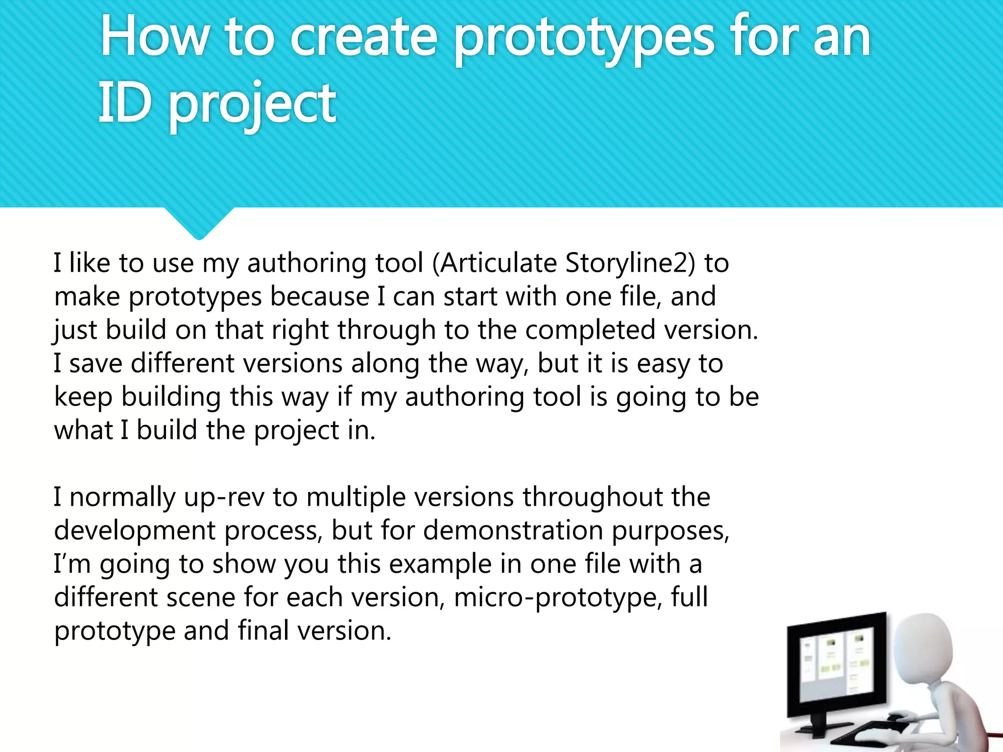 How to create prototypes for an
ID project
I like to use my authoring tool (Articulate Storyline2) to
make prototypes because I can start with one file, and
just build on that right through to the completed version.
I save different versions along the way, but it is easy to
keep building this way if my authoring tool is going to be
what I build the project in.
I normally up-rev to multiple versions throughout the
development process, but for demonstration purposes,
I’m going to show you this example in one file with a
different scene for each version, micro-prototype, full
prototype and final version.
 