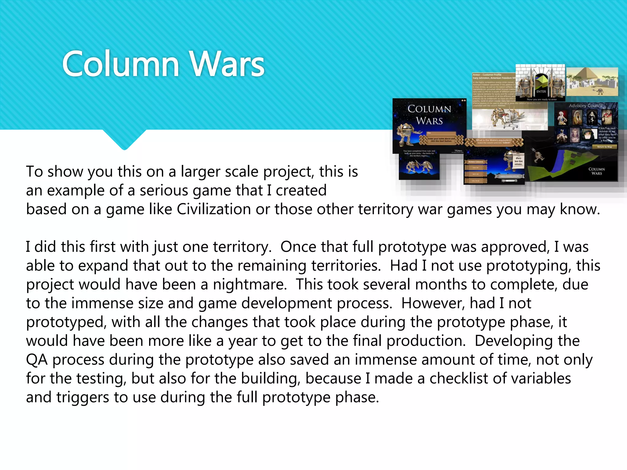 Column Wars
To show you this on a larger scale project, this is
an example of a serious game that I created
based on a game like Civilization or those other territory war games you may know.
I did this first with just one territory. Once that full prototype was approved, I was
able to expand that out to the remaining territories. Had I not use prototyping, this
project would have been a nightmare. This took several months to complete, due
to the immense size and game development process. However, had I not
prototyped, with all the changes that took place during the prototype phase, it
would have been more like a year to get to the final production. Developing the
QA process during the prototype also saved an immense amount of time, not only
for the testing, but also for the building, because I made a checklist of variables
and triggers to use during the full prototype phase.
 