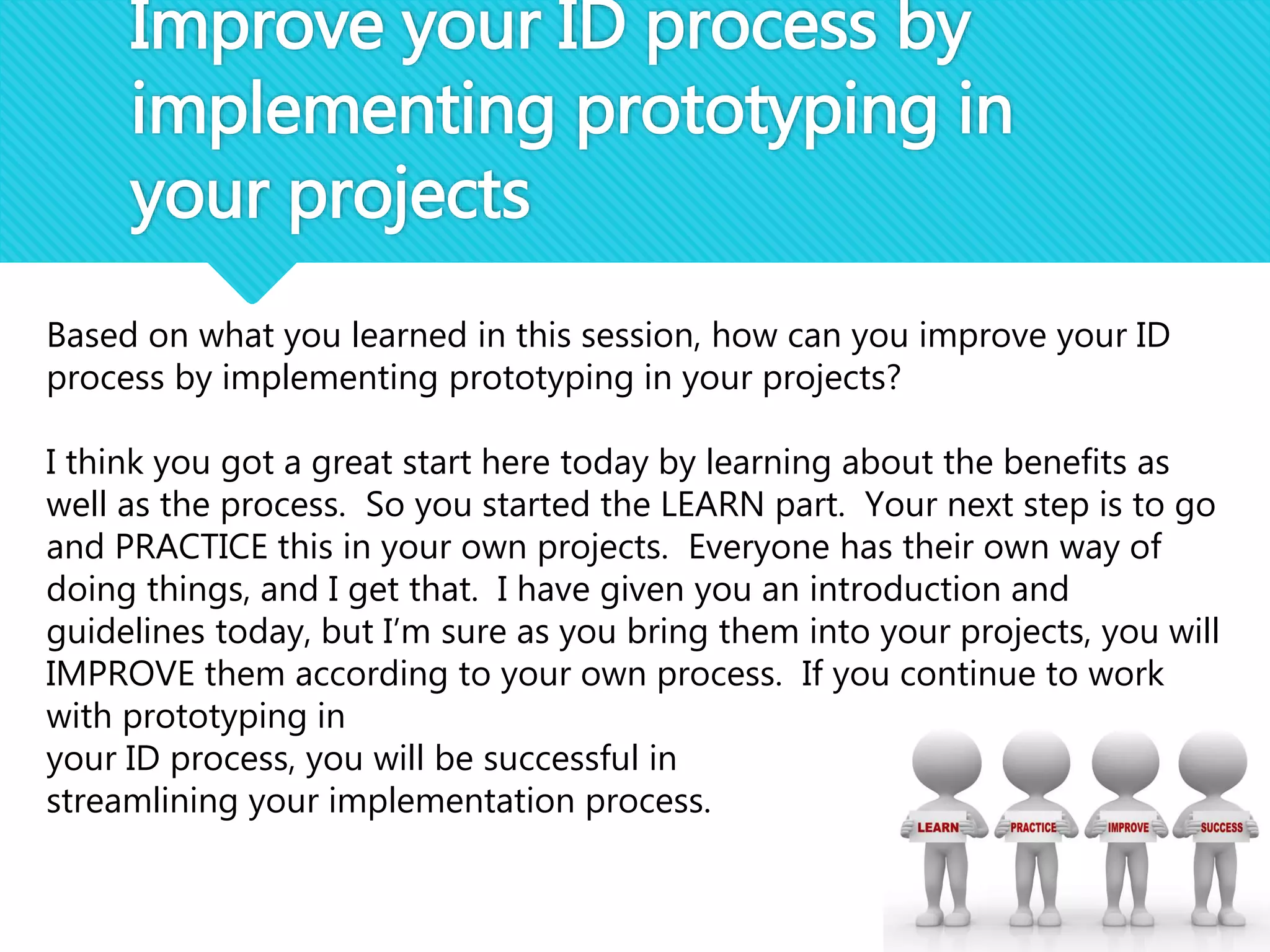 Improve your ID process by
implementing prototyping in
your projects
Based on what you learned in this session, how can you improve your ID
process by implementing prototyping in your projects?
I think you got a great start here today by learning about the benefits as
well as the process. So you started the LEARN part. Your next step is to go
and PRACTICE this in your own projects. Everyone has their own way of
doing things, and I get that. I have given you an introduction and
guidelines today, but I’m sure as you bring them into your projects, you will
IMPROVE them according to your own process. If you continue to work
with prototyping in
your ID process, you will be successful in
streamlining your implementation process.
 