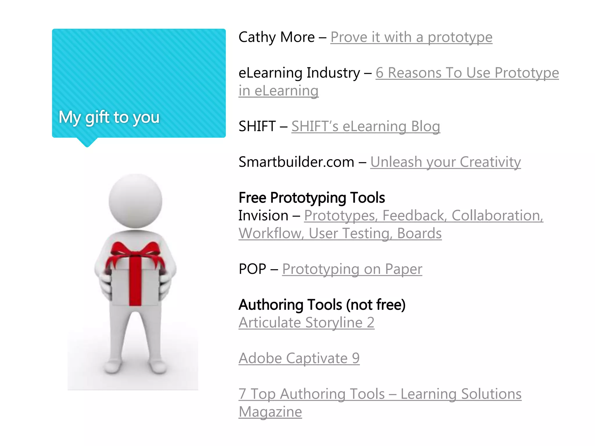 My gift to you
Cathy More – Prove it with a prototype
eLearning Industry – 6 Reasons To Use Prototype
in eLearning
SHIFT – SHIFT’s eLearning Blog
Smartbuilder.com – Unleash your Creativity
Free Prototyping Tools
Invision – Prototypes, Feedback, Collaboration,
Workflow, User Testing, Boards
POP – Prototyping on Paper
Authoring Tools (not free)
Articulate Storyline 2
Adobe Captivate 9
7 Top Authoring Tools – Learning Solutions
Magazine
 