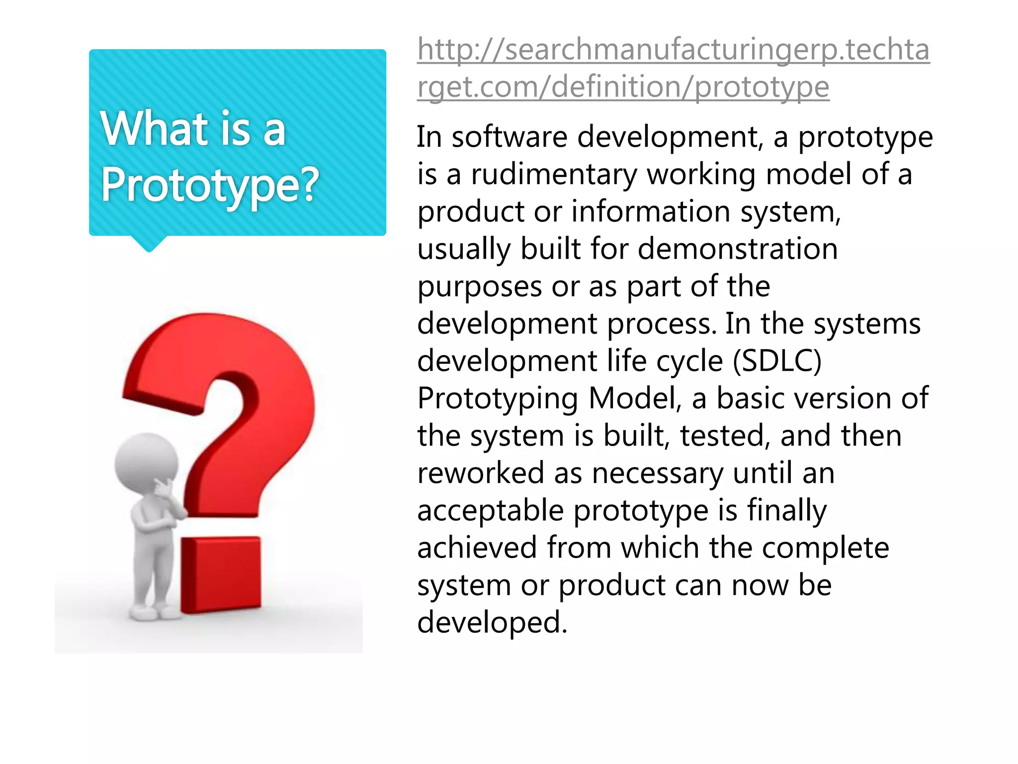 http://searchmanufacturingerp.techta
rget.com/definition/prototype
In software development, a prototype
is a rudimentary working model of a
product or information system,
usually built for demonstration
purposes or as part of the
development process. In the systems
development life cycle (SDLC)
Prototyping Model, a basic version of
the system is built, tested, and then
reworked as necessary until an
acceptable prototype is finally
achieved from which the complete
system or product can now be
developed.
What is a
Prototype?
 