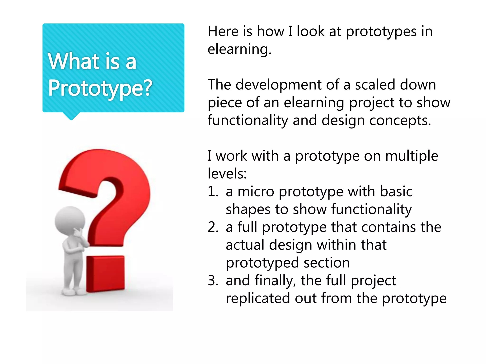 What is a
Prototype?
Here is how I look at prototypes in
elearning.
The development of a scaled down
piece of an elearning project to show
functionality and design concepts.
I work with a prototype on multiple
levels:
1. a micro prototype with basic
shapes to show functionality
2. a full prototype that contains the
actual design within that
prototyped section
3. and finally, the full project
replicated out from the prototype
 
