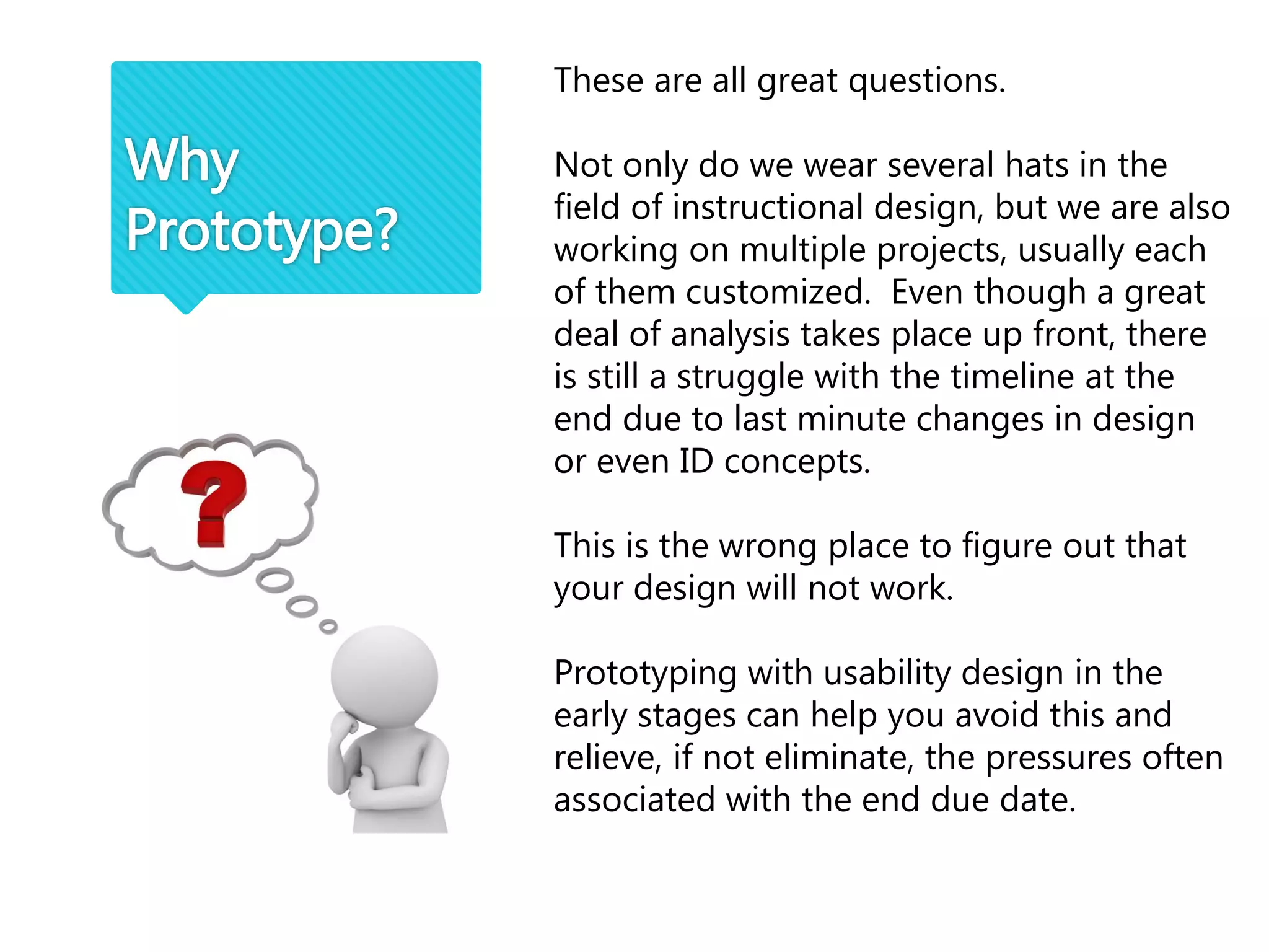 Why
Prototype?
These are all great questions.
Not only do we wear several hats in the
field of instructional design, but we are also
working on multiple projects, usually each
of them customized. Even though a great
deal of analysis takes place up front, there
is still a struggle with the timeline at the
end due to last minute changes in design
or even ID concepts.
This is the wrong place to figure out that
your design will not work.
Prototyping with usability design in the
early stages can help you avoid this and
relieve, if not eliminate, the pressures often
associated with the end due date.
 