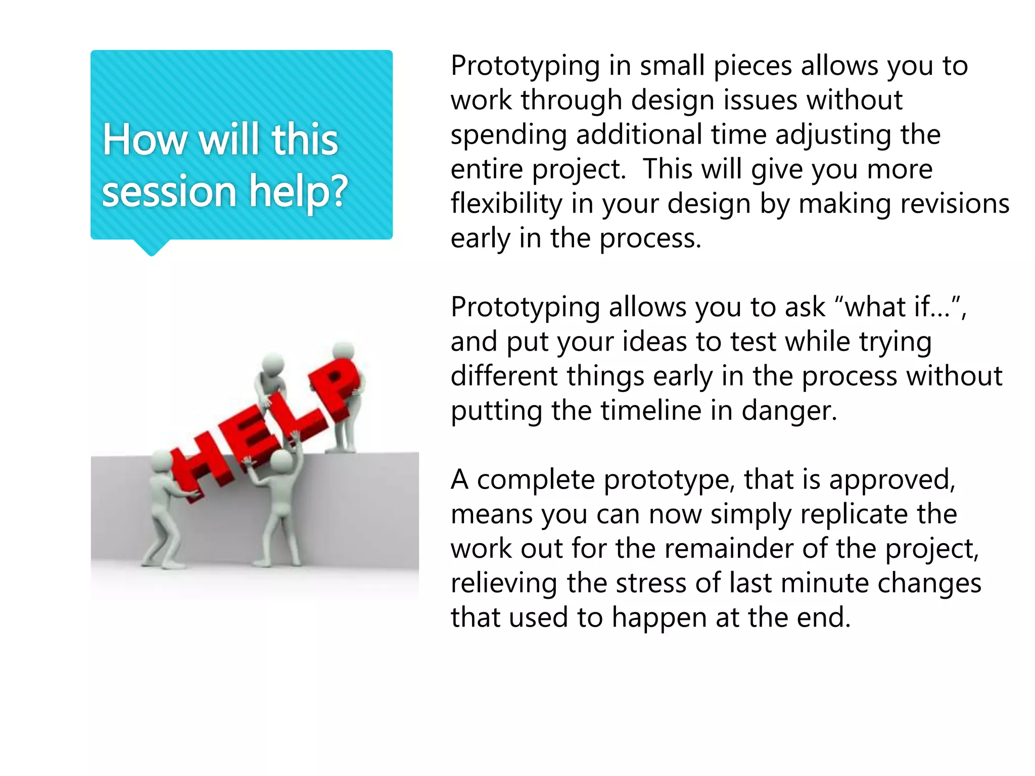 How will this
session help?
Prototyping in small pieces allows you to
work through design issues without
spending additional time adjusting the
entire project. This will give you more
flexibility in your design by making revisions
early in the process.
Prototyping allows you to ask “what if…”,
and put your ideas to test while trying
different things early in the process without
putting the timeline in danger.
A complete prototype, that is approved,
means you can now simply replicate the
work out for the remainder of the project,
relieving the stress of last minute changes
that used to happen at the end.
 