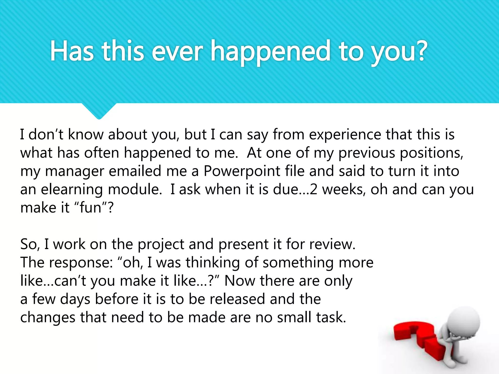 Has this ever happened to you?
I don’t know about you, but I can say from experience that this is
what has often happened to me. At one of my previous positions,
my manager emailed me a Powerpoint file and said to turn it into
an elearning module. I ask when it is due…2 weeks, oh and can you
make it “fun”?
So, I work on the project and present it for review.
The response: “oh, I was thinking of something more
like…can’t you make it like…?” Now there are only
a few days before it is to be released and the
changes that need to be made are no small task.
 